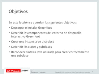 Copyright © 2015, Oracle y/o sus filiales. Todos los derechos reservados.
Objetivos
En esta lección se abordan los siguientes objetivos:
• Descargar e instalar Greenfoot
• Describir los componentes del entorno de desarrollo
interactivo Greenfoot
• Crear una instancia de una clase
• Describir las clases y subclases
• Reconocer sintaxis Java utilizada para crear correctamente
una subclase
JF 3-1
Introducción a Greenfoot
3
 