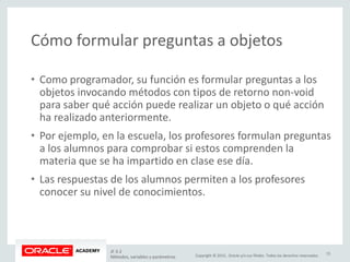 Copyright © 2015, Oracle y/o sus filiales. Todos los derechos reservados.
Cómo formular preguntas a objetos
• Como programador, su función es formular preguntas a los
objetos invocando métodos con tipos de retorno non-void
para saber qué acción puede realizar un objeto o qué acción
ha realizado anteriormente.
• Por ejemplo, en la escuela, los profesores formulan preguntas
a los alumnos para comprobar si estos comprenden la
materia que se ha impartido en clase ese día.
• Las respuestas de los alumnos permiten a los profesores
conocer su nivel de conocimientos.
JF 3-2
Métodos, variables y parámetros
15
 