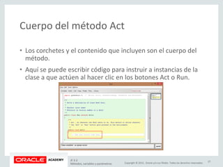 Copyright © 2015, Oracle y/o sus filiales. Todos los derechos reservados.
Cuerpo del método Act
• Los corchetes y el contenido que incluyen son el cuerpo del
método.
• Aquí se puede escribir código para instruir a instancias de la
clase a que actúen al hacer clic en los botones Act o Run.
JF 3-2
Métodos, variables y parámetros
27
 