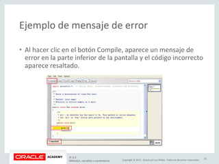 Copyright © 2015, Oracle y/o sus filiales. Todos los derechos reservados.
Ejemplo de mensaje de error
• Al hacer clic en el botón Compile, aparece un mensaje de
error en la parte inferior de la pantalla y el código incorrecto
aparece resaltado.
JF 3-2
Métodos, variables y parámetros
32
 