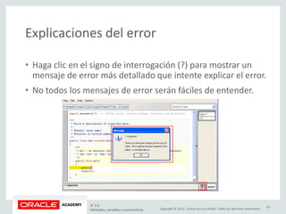 Copyright © 2015, Oracle y/o sus filiales. Todos los derechos reservados.
Explicaciones del error
• Haga clic en el signo de interrogación (?) para mostrar un
mensaje de error más detallado que intente explicar el error.
• No todos los mensajes de error serán fáciles de entender.
JF 3-2
Métodos, variables y parámetros
33
 