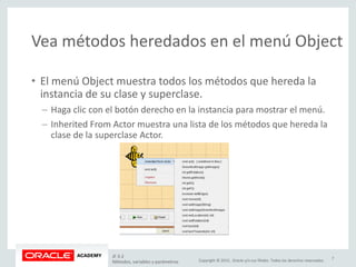 Copyright © 2015, Oracle y/o sus filiales. Todos los derechos reservados.
Vea métodos heredados en el menú Object
• El menú Object muestra todos los métodos que hereda la
instancia de su clase y superclase.
– Haga clic con el botón derecho en la instancia para mostrar el menú.
– Inherited From Actor muestra una lista de los métodos que hereda la
clase de la superclase Actor.
JF 3-2
Métodos, variables y parámetros
7
 