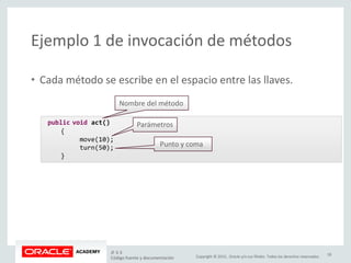 Copyright © 2015, Oracle y/o sus filiales. Todos los derechos reservados.
Ejemplo 1 de invocación de métodos
• Cada método se escribe en el espacio entre las llaves.
public void act()
{
move(10);
turn(50);
}
Nombre del método
Parámetros
Punto y coma
JF 3-3
Código fuente y documentación
18
 