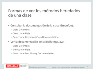 Copyright © 2015, Oracle y/o sus filiales. Todos los derechos reservados.
Formas de ver los métodos heredados
de una clase
• Consultar la documentación de la clase Greenfoot.
– Abra Greenfoot.
– Seleccione Help.
– Seleccione Greenfoot Class Documentation.
• Ver la documentación de la biblioteca Java.
– Abra Greenfoot.
– Seleccione Help.
– Seleccione Java Library Documentation.
JF 3-3
Código fuente y documentación
21
 