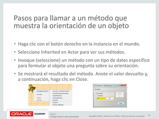 Copyright © 2015, Oracle y/o sus filiales. Todos los derechos reservados.
Pasos para llamar a un método que
muestra la orientación de un objeto
• Haga clic con el botón derecho en la instancia en el mundo.
• Seleccione Inherited en Actor para ver sus métodos.
• Invoque (seleccione) un método con un tipo de datos específico
para formular al objeto una pregunta sobre su orientación.
• Se mostrará el resultado del método. Anote el valor devuelto y,
a continuación, haga clic en Close.
JF 3-3
Código fuente y documentación
32
 
