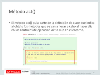 Copyright © 2015, Oracle y/o sus filiales. Todos los derechos reservados.
Método act()
• El método act() es la parte de la definición de clase que indica
al objeto los métodos que se van a llevar a cabo al hacer clic
en los controles de ejecución Act o Run en el entorno.
JF 3-3
Código fuente y documentación
11
 
