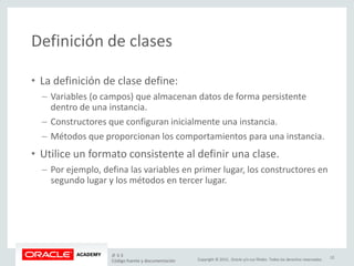 Copyright © 2015, Oracle y/o sus filiales. Todos los derechos reservados.
Definición de clases
• La definición de clase define:
– Variables (o campos) que almacenan datos de forma persistente
dentro de una instancia.
– Constructores que configuran inicialmente una instancia.
– Métodos que proporcionan los comportamientos para una instancia.
• Utilice un formato consistente al definir una clase.
– Por ejemplo, defina las variables en primer lugar, los constructores en
segundo lugar y los métodos en tercer lugar.
JF 3-3
Código fuente y documentación
12
 