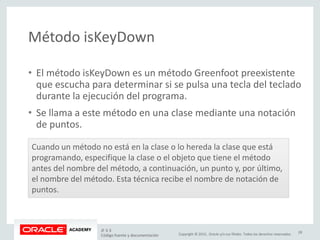 Copyright © 2015, Oracle y/o sus filiales. Todos los derechos reservados.
Método isKeyDown
• El método isKeyDown es un método Greenfoot preexistente
que escucha para determinar si se pulsa una tecla del teclado
durante la ejecución del programa.
• Se llama a este método en una clase mediante una notación
de puntos.
Cuando un método no está en la clase o lo hereda la clase que está
programando, especifique la clase o el objeto que tiene el método
antes del nombre del método, a continuación, un punto y, por último,
el nombre del método. Esta técnica recibe el nombre de notación de
puntos.
JF 3-3
Código fuente y documentación
28
 
