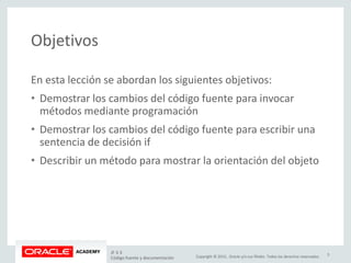 Copyright © 2015, Oracle y/o sus filiales. Todos los derechos reservados.
Objetivos
En esta lección se abordan los siguientes objetivos:
• Demostrar los cambios del código fuente para invocar
métodos mediante programación
• Demostrar los cambios del código fuente para escribir una
sentencia de decisión if
• Describir un método para mostrar la orientación del objeto
JF 3-3
Código fuente y documentación
3
 