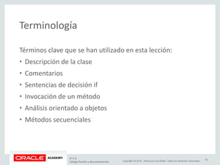 Copyright © 2015, Oracle y/o sus filiales. Todos los derechos reservados.
Terminología
Términos clave que se han utilizado en esta lección:
• Descripción de la clase
• Comentarios
• Sentencias de decisión if
• Invocación de un método
• Análisis orientado a objetos
• Métodos secuenciales
JF 3-3
Código fuente y documentación
33
 