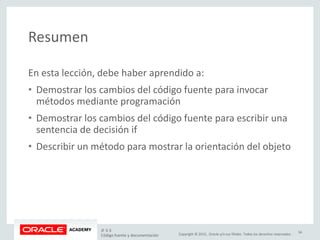 Copyright © 2015, Oracle y/o sus filiales. Todos los derechos reservados.
Resumen
En esta lección, debe haber aprendido a:
• Demostrar los cambios del código fuente para invocar
métodos mediante programación
• Demostrar los cambios del código fuente para escribir una
sentencia de decisión if
• Describir un método para mostrar la orientación del objeto
JF 3-3
Código fuente y documentación
34
 