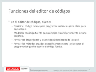 Copyright © 2015, Oracle y/o sus filiales. Todos los derechos reservados.
Funciones del editor de códigos
• En el editor de códigos, puede:
– Escribir el código fuente para programar instancias de la clase para
que actúen.
– Modificar el código fuente para cambiar el comportamiento de una
instancia.
– Revisar las propiedades y los métodos heredados de la clase.
– Revisar los métodos creados específicamente para la clase por el
programador que ha escrito el código fuente.
JF 3-3
Código fuente y documentación
6
 