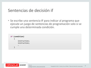Copyright © 2015, Oracle y/o sus filiales. Todos los derechos reservados.
Sentencias de decisión if
• Se escribe una sentencia IF para indicar al programa que
ejecute un juego de sentencias de programación solo si se
cumple una determinada condición.
if (condition)
{
instruction;
instruction;
…
}
JF 3-3
Código fuente y documentación
25
 