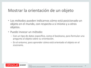 Copyright © 2015, Oracle y/o sus filiales. Todos los derechos reservados.
Mostrar la orientación de un objeto
• Los métodos pueden indicarnos cómo está posicionado un
objeto en el mundo, con respecto a sí mismo y a otros
objetos.
• Puede invocar un método:
– Con un tipo de datos específico, como el booleano, para formular una
pregunta al objeto sobre su orientación.
– En el entorno, para aprender cómo está orientado el objeto en el
escenario.
JF 3-3
Código fuente y documentación
30
 