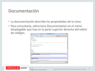 Copyright © 2015, Oracle y/o sus filiales. Todos los derechos reservados.
Documentación
• La documentación describe las propiedades de la clase.
• Para consultarla, seleccione Documentation en el menú
desplegable que hay en la parte superior derecha del editor
de códigos.
JF 3-3
Código fuente y documentación
15
 