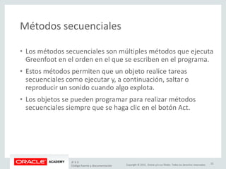 Copyright © 2015, Oracle y/o sus filiales. Todos los derechos reservados.
Métodos secuenciales
• Los métodos secuenciales son múltiples métodos que ejecuta
Greenfoot en el orden en el que se escriben en el programa.
• Estos métodos permiten que un objeto realice tareas
secuenciales como ejecutar y, a continuación, saltar o
reproducir un sonido cuando algo explota.
• Los objetos se pueden programar para realizar métodos
secuenciales siempre que se haga clic en el botón Act.
JF 3-3
Código fuente y documentación
23
 