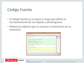 Copyright © 2015, Oracle y/o sus filiales. Todos los derechos reservados.
Código Fuente
• El código fuente es un plano o mapa que define el
funcionamiento de sus objetos y del programa.
• Ordena los objetos que se muevan e interactúan en su
escenario.
JF 3-3
Código fuente y documentación
4
 