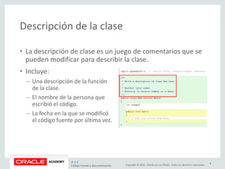 Copyright © 2015, Oracle y/o sus filiales. Todos los derechos reservados.
Descripción de la clase
• La descripción de clase es un juego de comentarios que se
pueden modificar para describir la clase.
• Incluye:
– Una descripción de la función
de la clase.
– El nombre de la persona que
escribió el código.
– La fecha en la que se modificó
el código fuente por última vez.
JF 3-3
Código fuente y documentación
8
 