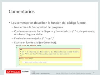 Copyright © 2015, Oracle y/o sus filiales. Todos los derechos reservados.
Comentarios
• Los comentarios describen la función del código fuente.
– No afectan a la funcionalidad del programa.
– Comienzan con una barra diagonal y dos asteriscos /** o, simplemente,
una barra diagonal doble.
– Finalice los comentarios /** con */
– Escrito en fuente azul (en Greenfoot).
JF 3-3
Código fuente y documentación
14
 