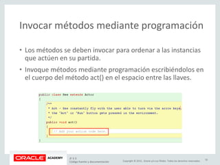 Copyright © 2015, Oracle y/o sus filiales. Todos los derechos reservados.
Invocar métodos mediante programación
• Los métodos se deben invocar para ordenar a las instancias
que actúen en su partida.
• Invoque métodos mediante programación escribiéndolos en
el cuerpo del método act() en el espacio entre las llaves.
JF 3-3
Código fuente y documentación
16
 