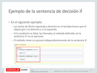 Copyright © 2015, Oracle y/o sus filiales. Todos los derechos reservados.
Ejemplo de la sentencia de decisión if
• En el siguiente ejemplo:
– Las teclas de flecha izquierda y derecha en el teclado hacen que el
objeto gire a la derecha y a la izquierda.
– Si la condición es false, las llamadas al método definidas en la
sentencia IF no se ejecutan.
– El método move se ejecuta independientemente de la sentencia IF.
JF 3-3
Código fuente y documentación
27
 