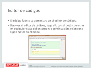 Copyright © 2015, Oracle y/o sus filiales. Todos los derechos reservados.
Editor de códigos
• El código fuente se administra en el editor de códigos.
• Para ver el editor de códigos, haga clic con el botón derecho
en cualquier clase del entorno y, a continuación, seleccione
Open editor en el menú.
JF 3-3
Código fuente y documentación
5
 