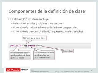 Copyright © 2015, Oracle y/o sus filiales. Todos los derechos reservados.
Componentes de la definición de clase
• La definición de clase incluye:
– Palabras reservadas y palabras clave de Java.
– El nombre de la clase, tal y como la define el programador.
– El nombre de la superclase desde la que se extiende la subclase.
public class Bee extends Actor
Palabras reservadas o
palabras clave de Java
(público, clase)
Nombre de la clase (Bee)
Palabras reservadas o
palabras clave de
Java (extensiones)
Superclase
JF 3-3
Código fuente y documentación
9
 
