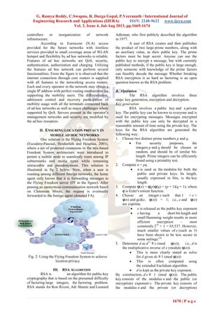 G. Ramya Reddy, C.Swapna, R. Durga Gopal, P.Veeranath / International Journal of
Engineering Research and Applications (IJERA) ISSN: 2248-9622 www.ijera.com
Vol. 3, Issue 4, Jul-Aug 2013, pp.1669-1674
1670 | P a g e
controllers or reorganization of network
infrastructure.
According to Eurescom (N.A) access
provided for the future networks with limitless
services provided to small coverage areas of WLAN
hotspot and flexibility by ad hoc networks is reliable.
Features of ad hoc networks are QoS, security,
authentication, authorization and charging. Utilizing
the features ad hoc network can perform several
functionalities. From the figure it is observed that the
internet connection through core routers is supplied
with all features to the networking access routers.
Each and every operator in the network may obtain a
single IP address with perfect routing mechanisms for
supporting the mobility users. The differentiation,
admission control and recovery participation of
mobility usage with all the terminals connected back
of ad hoc networks as well as major challenges where
supported by QoS. Servers present in the operator’s
management networks and security are modified by
the ad hoc resources.
II. ENSURING LOCATION PRIVACY IN
MOBILE AD HOC NETWORKS
One solution is the Flying Freedom System
(Escudero-Pascual, Heidenfalk and Heselius, 2001),
where a set of protected extensions in the mix-based
Freedom System architecture were introduced to
permit a mobile node to seamlessly roam among IP
subnetworks and media types while remaining
untraceable and pseudonymous. This solution is
illustrated in fig 2 below. Now, when a user is
roaming among different foreign networks, the home
agent only knows that it is forwarding messages to
the Flying Freedom server (FF in the figure). After
passing an anonymous communication network based
on Chaumian Mixes, the request is eventually
forwarded to the foreign agent (denoted FA).
Fig. 2: Using the Flying Freedom System to achieve
location privacy
III. RSA ALGORITHM
RSA is an algorithm for public-key
cryptography that is based on the presumed difficulty
of factoring large integers, the factoring problem.
RSA stands for Ron Rivest, Adi Shamir and Leonard
Adleman, who first publicly described the algorithm
in 1977.
A user of RSA creates and then publishes
the product of two large prime numbers, along with
an auxiliary value, as their public key. The prime
factors must be kept secret. Anyone can use the
public key to encrypt a message, but with currently
published methods, if the public key is large enough,
only someone with knowledge of the prime factors
can feasibly decode the message. Whether breaking
RSA encryption is as hard as factoring is an open
question known as the RSA problem.
B. Operation
The RSA algorithm involves three
steps: key generation, encryption and decryption.
Key generation
RSA involves a public key and a private
key. The public key can be known to everyone and is
used for encrypting messages. Messages encrypted
with the public key can only be decrypted in a
reasonable amount of time using the private key. The
keys for the RSA algorithm are generated the
following way:
1. Choose two distinct prime numbers p and q.
 For security purposes, the
integers p and q should be chosen at
random, and should be of similar bit-
length. Prime integers can be efficiently
found using a primality test.
2. Compute n = pq.
 n is used as the modulus for both the
public and private keys. Its length,
usually expressed in bits, is the key
length.
3. Compute φ(n) = φ(p)φ(q) = (p − 1)(q − 1), where
φ is Euler's totient function.
4. Choose an integer e such that 1 < e <
φ(n) and gcd(e, φ(n)) = 1; i.e., e and φ(n)
are coprime.
 e is released as the public key exponent.
 e having a short bit-length and
small Hamming weight results in more
efficient encryption – most
commonly 216
+ 1 = 65,537. However,
much smaller values of e (such as 3)
have been shown to be less secure in
some settings.[4]
5. Determine d as d−1
≡ e (mod φ(n)), i.e., d is
the multiplicative inverse of e (modulo φ(n)).
 This is more clearly stated as solve
for d given de ≡ 1 (mod φ(n))
 This is often computed using
the extended Euclidean algorithm.
 d is kept as the private key exponent.
By construction, d⋅e ≡ 1 (mod φ(n)). The public
key consists of the modulus n and the public (or
encryption) exponent e. The private key consists of
the modulus n and the private (or decryption)
 