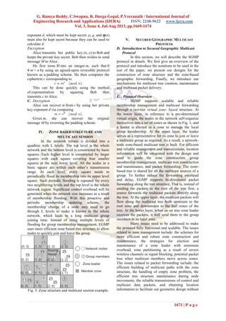 G. Ramya Reddy, C.Swapna, R. Durga Gopal, P.Veeranath / International Journal of
Engineering Research and Applications (IJERA) ISSN: 2248-9622 www.ijera.com
Vol. 3, Issue 4, Jul-Aug 2013, pp.1669-1674
1671 | P a g e
exponent d, which must be kept secret. p, q, and φ(n)
must also be kept secret because they can be used to
calculate d.
Encryption
Alice transmits her public key (n, e) to Bob and
keeps the private key secret. Bob then wishes to send
message M to Alice.
He first turns M into an integer m, such that 0
≤ m < n by using an agreed-upon reversible protocol
known as a padding scheme. He then computes the
ciphertext c corresponding to
This can be done quickly using the method
of exponentiation by squaring. Bob then
transmits c to Alice.
C. Decryption
Alice can recover m from c by using her private
key exponent d via computing
Given m, she can recover the original
message M by reversing the padding scheme.
IV. ZONE BASED STRUCTURE AND
MULTICAST SESSION
In the network terrain is divided into a
quadtree with L levels. The top level is the whole
network and the bottom level is constructed by basic
squares. Each higher level is constructed by larger
squares with each square covering four smaller
squares at the next lower level. All the nodes in a
basic square are within each other’s transmission
range. At each level, every square needs to
periodically flood its membership into its upper level
square. Such periodic flooding is repeated for every
two neighboring levels and the top level is the whole
network region. Significant control overhead will be
generated when the network size increases as a result
of membership flooding. With this proactive and
periodic membership updating scheme, the
membership change of a node may need to go
through L levels to make it known to the whole
network, which leads to a long multicast group
joining time. Instead of using multiple levels of
flooding for group membership management, EGMP
uses more efficient zone based tree structure to allow
nodes to quickly join and leave the group.
Fig. 3: Zone structure and multicast session example.
V. SECURED GEOGRAPHIC MULTICAST
PROTOCOL
D. Introduction to Secured Geographic Multicast
Protocol
In this section, we will describe the SGMP
protocol in details. We first give an overview of the
protocol and introduce the notations to be used in the
rest of the paper, we present our designs for the
construction of zone structure and the zone-based
geographic forwarding. Finally, we introduce our
mechanisms for multicast tree creation, maintenance
and multicast packet delivery.
E. Protocol Overview
SGMP supports scalable and reliable
membership management and multicast forwarding
through a two-tier virtual zone- based structure. At
the lower layer, in reference to a pre-determined
virtual origin, the nodes in the network self-organize
themselves into a set of zones as shown in Fig. 1, and
a leader is elected in a zone to manage the local
group membership. At the upper layer, the leader
serves as a representative for its zone to join or leave
a multicast group as required. As a result, a network-
wide zone-based multicast tree is built. For efficient
and reliable management and transmissions, location
information will be integrated with the design and
used to guide the zone construction, group
membership management, multicast tree construction
and maintenance, and packet forwarding. The zone-
based tree is shared for all the multicast sources of a
group. To further reduce the forwarding overhead
and delay, EGMP supports bi-directional packet
forwarding along the tree structure. That is, instead of
sending the packets to the root of the tree first, a
source forwards the multicast packets directly along
the tree. At the upper layer, the multicast packets will
flow along the multicast tree both upstream to the
root zone and downstream to the leaf zones of the
tree. At the lower layer, when an on tree zone leader
receives the packets, it will send them to the group
members in its local zone.
Many issues need to be addressed to make
the protocol fully functional and scalable. The issues
related to zone management include: the schemes for
more efficient and robust zone construction and
maintenance, the strategies for election and
maintenance of a zone leader with minimum
overhead, zone partitioning as a result of severe
wireless channels or signal blocking, potential packet
loss when multicast members move across zones.
The issues related to packet forwarding include: the
efficient building of multicast paths with the zone
structure, the handling of empty zone problem, the
efficient tree structure maintenance during node
movements, the reliable transmissions of control and
multicast data packets, and obtaining location
information to facilitate our geometric design without
 
