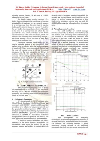 G. Ramya Reddy, C.Swapna, R. Durga Gopal, P.Veeranath / International Journal of
Engineering Research and Applications (IJERA) ISSN: 2248-9622 www.ijera.com
Vol. 3, Issue 4, Jul-Aug 2013, pp.1669-1674
1673 | P a g e
rejoining process finishes, M will send a LEAVE
message to its old leader.
To handle leader mobility problem, if a
leader finds its distance to the zone border is less than
a threshold or it is already in a new zone, it assumes
it is moving away from the zone where it was the
leader, and it starts the handover process. To look for
the new leader, it compares the positions of the nodes
in the zone it is leaving from and selects the one
closest to the zone center as the new leader. It then
sends its multicast table to the new leader, which will
announce its leadership role immediately through a
BEACON message. It will also send a JOIN REQ
message to its upstream zone.
During the transition, the old leader may still
receive multicast packets. It will forward all these
packets to the new leader when the handover process
is completed. If there is no other node in the zone and
the zone will become empty, it will use the method
introduced in the next subsection to deliver its
multicast table. In the case that the leader dies
suddenly before handing over its multicast table, the
downstream zones and nodes will reconnect to the
multicast tree through the maintenance process
described.
10
Fig. 3: Multiple clusters in one zone.
VI. SIMULATION AND RESULTS
The programming language used to design
and implementation of code is MATLAB. The reason
for using MATLAB in this project is due to its signal
processing and communication toolbox that helped to
obtain an efficient code.
J. Performance Evaluation
We implemented the SGMP protocol using
Global Mobile Simulation (GloMoSim) library, and
compare it with ODMRP which is widely used and
considered to be robust over a dynamic network, and
the geographic multicast protocol SPBM which is
designed to improve the scalability of position-based
multicast. The SPBM is a quad-tree-based protocol as
introduced in ODMRP is a mesh based on-demand
non-geographic multicast protocol, and takes a soft
state approach to maintain multicast group members.
A multicast source broadcasts Join_Query
messages to the entire network periodically. An
intermediate node stores the source ID and the
sequence number, and updates its routing table with
the node ID (i.e. backward learning) from which the
message was received for the reverse path back to the
source. A receiver creates and broadcasts a Join
Reply to its neighbors, with the next hop node ID
field filled by extracting information from its routing
table.
K. Normalized control overhead
The total number of control message
transmissions divided by the total number of received
data packets. Each forwarding of the control message
was counted as one transmission. Different from
ODMRP, EGMP and SPBM are based on Some
underlying geographic unicast routing protocol which
involves use of periodic beacons. To provide more
insight on the performance of different protocols, we
measured both the total overhead (including multicast
overhead and unicast overhead) and multicast
overhead for EGMP and SPBM (represented as
EGMP-multicast and SPBM-multicast).
VII. CONCLUSIONS
New developments of anonymity
technologies are needed to adapt existing solutions to
the new challenging area of mobile ad hoc networks.
For example, the scenarios assumed a sound
anonymous overlay network in the mobile ad
hoc domain that both provides strong anonymity and
 