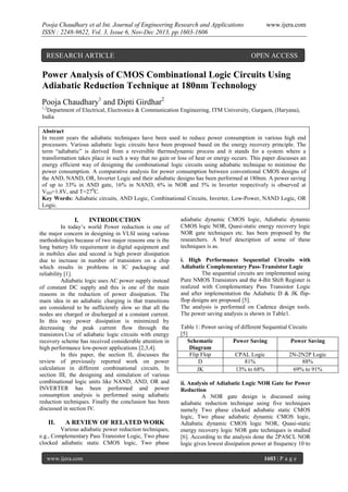 Pooja Chaudhary et al Int. Journal of Engineering Research and Applications
ISSN : 2248-9622, Vol. 3, Issue 6, Nov-Dec 2013, pp.1603-1606

RESEARCH ARTICLE

www.ijera.com

OPEN ACCESS

Power Analysis of CMOS Combinational Logic Circuits Using
Adiabatic Reduction Technique at 180nm Technology
Pooja Chaudhary1 and Dipti Girdhar2
1,2

Department of Electrical, Electronics & Communication Engineering, ITM University, Gurgaon, (Haryana),
India
Abstract
In recent years the adiabatic techniques have been used to reduce power consumption in various high end
processors. Various adiabatic logic circuits have been proposed based on the energy recovery principle. The
term “adiabatic” is derived from a reversible thermodynamic process and it stands for a system where a
transformation takes place in such a way that no gain or loss of heat or energy occurs. This paper discusses an
energy efficient way of designing the combinational logic circuits using adiabatic technique to minimise the
power consumption. A comparative analysis for power consumption between conventional CMOS designs of
the AND, NAND, OR, Inverter Logic and their adiabatic designs has been performed at 180nm. A power saving
of up to 33% in AND gate, 16% in NAND, 6% in NOR and 5% in Inverter respectively is observed at
VDD=1.8V, and T=270C.
Key Words: Adiabatic circuits, AND Logic, Combinational Circuits, Inverter, Low-Power, NAND Logic, OR
Logic.

I.

INTRODUCTION

In today’s world Power reduction is one of
the major concern in designing in VLSI using various
methodologies because of two major reasons one is the
long battery life requirement in digital equipment and
in mobiles also and second is high power dissipation
due to increase in number of transistors on a chip
which results in problems in IC packaging and
reliability [1].
Adiabatic logic uses AC power supply instead
of constant DC supply and this is one of the main
reasons in the reduction of power dissipation. The
main idea in an adiabatic charging is that transitions
are considered to be sufficiently slow so that all the
nodes are charged or discharged at a constant current.
In this way power dissipation is minimized by
decreasing the peak current flow through the
transistors.Use of adiabatic logic circuits with energy
recovery scheme has received considerable attention in
high performance low-power applications [2,3,4].
In this paper, the section II, discusses the
review of previously reported work on power
calculation in different combinational circuits. In
section III, the designing and simulation of various
combinational logic units like NAND, AND, OR and
INVERTER has been performed and power
consumption analysis is performed using adiabatic
reduction techniques. Finally the conclusion has been
discussed in section IV.

II.

A REVIEW OF RELATED WORK

Various adiabatic power reduction techniques,
e.g., Complementary Pass Transistor Logic, Two phase
clocked adiabatic static CMOS logic, Two phase
www.ijera.com

adiabatic dynamic CMOS logic, Adiabatic dynamic
CMOS logic NOR, Quasi-static energy recovery logic
NOR gate techniques etc. has been proposed by the
researchers. A brief description of some of these
techniques is as.
i. High Performance Sequential Circuits with
Adiabatic Complementary Pass-Transistor Logic
The sequential circuits are implemented using
Pure NMOS Transistors and the 4-Bit Shift Register is
realized with Complementary Pass Transistor Logic
and after implementation the Adiabatic D & JK flipflop designs are proposed [5].
The analysis is performed on Cadence design tools.
The power saving analysis is shown in Table1.
Table 1: Power saving of different Sequential Circuits
[5]
Schematic
Power Saving
Power Saving
Diagram
Flip Flop
CPAL Logic
2N-2N2P Logic
D
81%
88%
JK
13% to 68%
69% to 91%
ii. Analysis of Adiabatic Logic NOR Gate for Power
Reduction
A NOR gate design is discussed using
adiabatic reduction technique using five techniques
namely Two phase clocked adiabatic static CMOS
logic, Two phase adiabatic dynamic CMOS logic,
Adiabatic dynamic CMOS logic NOR, Quasi-static
energy recovery logic NOR gate techniques is studied
[6]. According to the analysis done the 2PASCL NOR
logic gives lowest dissipation power at frequency 10 to
1603 | P a g e

 