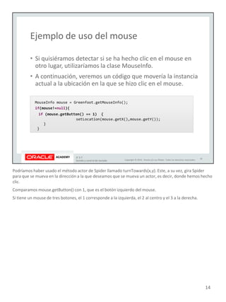 Podríamos haber usado el método actor de Spider llamado turnTowards(x,y). Este, a su vez, gira Spider
para que se mueva en la dirección a la que deseamos que se mueva un actor, es decir, donde hemos hecho
clic.
Comparamos mouse.getButton() con 1, que es el botón izquierdo del mouse.
Si tiene un mouse de tres botones, el 1 corresponde a la izquierda, el 2 al centro y el 3 a la derecha.
14
 