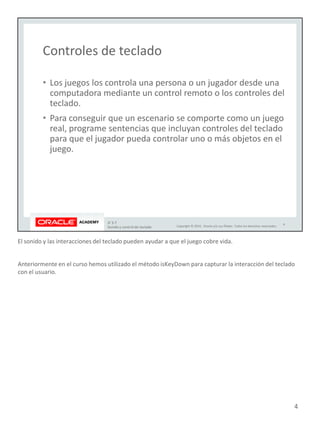 El sonido y las interacciones del teclado pueden ayudar a que el juego cobre vida.
Anteriormente en el curso hemos utilizado el método isKeyDown para capturar la interacción del teclado
con el usuario.
4
 