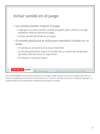 Los sonidos pueden aumentar la emoción en un juego. Puede tratarse tal vez de un pitido cuyo ritmo se
acelera a medida que se acerca a un elemento, o un "¡hurra!" cuando se alcance un objetivo. Agregar sus
propios efectos de sonido puede realmente personalizar un juego.
8
 