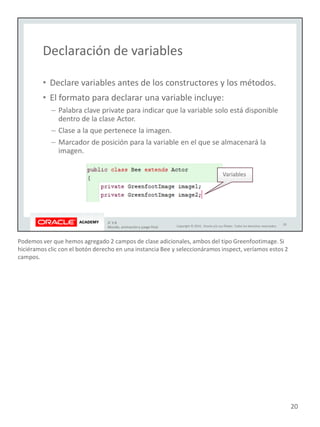 Podemos ver que hemos agregado 2 campos de clase adicionales, ambos del tipo Greenfootimage. Si
hiciéramos clic con el botón derecho en una instancia Bee y seleccionáramos inspect, veríamos estos 2
campos.
20
 