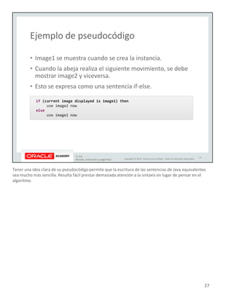 Tener una idea clara de su pseudocódigo permite que la escritura de las sentencias de Java equivalentes
sea mucho más sencilla. Resulta fácil prestar demasiada atención a la sintaxis en lugar de pensar en el
algoritmo.
27
 