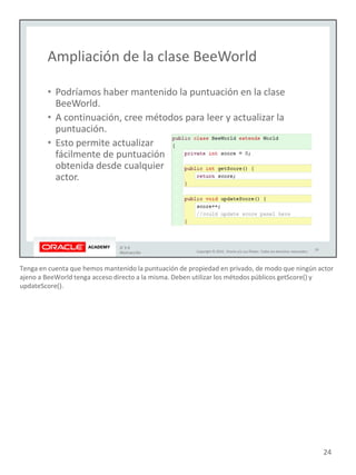 Tenga en cuenta que hemos mantenido la puntuación de propiedad en privado, de modo que ningún actor
ajeno a BeeWorld tenga acceso directo a la misma. Deben utilizar los métodos públicos getScore() y
updateScore().
24
 