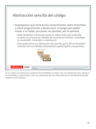 Si va a contar con actores que comparten funcionalidades, es mejor crear una subclase de actor, agregar la
funcionalidad y, a continuación, crear una subclase de esa clase. Recuerde que la clase Movement puede
contener varias subclases.
18
 