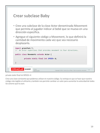 private static final int SPEED= 4
Crea una clase constante que podemos utilizar en nuestro código. Su ventaja es que se hace que nuestro
código más legible al utilizarlo y también nos permite cambiar un valor para aumentar la velocidad de todos
los actores que la usan.
19
 