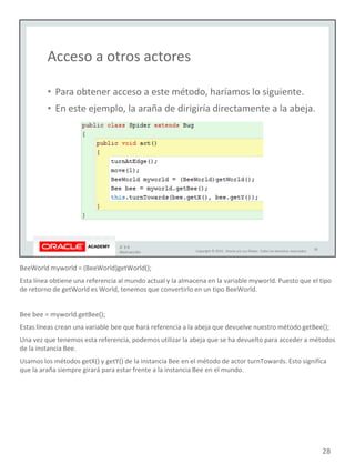 BeeWorld myworld = (BeeWorld)getWorld();
Esta línea obtiene una referencia al mundo actual y la almacena en la variable myworld. Puesto que el tipo
de retorno de getWorld es World, tenemos que convertirlo en un tipo BeeWorld.
Bee bee = myworld.getBee();
Estas líneas crean una variable bee que hará referencia a la abeja que devuelve nuestro método getBee();
Una vez que tenemos esta referencia, podemos utilizar la abeja que se ha devuelto para acceder a métodos
de la instancia Bee.
Usamos los métodos getX() y getY() de la instancia Bee en el método de actor turnTowards. Esto significa
que la araña siempre girará para estar frente a la instancia Bee en el mundo.
28
 