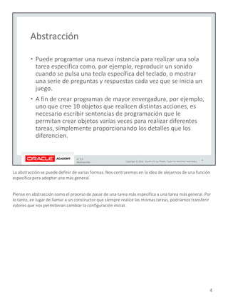 La abstracción se puede definir de varias formas. Nos centraremos en la idea de alejarnos de una función
específica para adoptar una más general.
Piense en abstracción como el proceso de pasar de una tarea más específica a una tarea más general. Por
lo tanto, en lugar de llamar a un constructor que siempre realice las mismas tareas, podríamos transferir
valores que nos permitieran cambiar la configuración inicial.
4
 