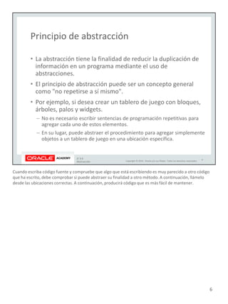 Cuando escriba código fuente y compruebe que algo que está escribiendo es muy parecido a otro código
que ha escrito, debe comprobar si puede abstraer su finalidad a otro método. A continuación, llámelo
desde las ubicaciones correctas. A continuación, producirá código que es más fácil de mantener.
6
 