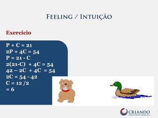 Feeling / Intuição
Exercício
P + C = 21
2P + 4C = 54
P = 21 - C
2(21-C) + 4C = 54
42 – 2C + 4C = 54
2C = 54 - 42
C = 12 /2
= 6
 