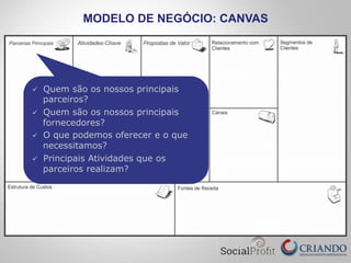MODELO DE NEGÓCIO: CANVAS
ü  Quem são os nossos principais
parceiros?
ü  Quem são os nossos principais
fornecedores?
ü  O que podemos oferecer e o que
necessitamos?
ü  Principais Atividades que os
parceiros realizam?
 