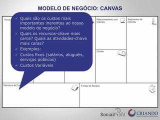 MODELO DE NEGÓCIO: CANVAS
ü  Quais são os custos mais
importantes inerentes ao nosso
modelo de negócio?
ü  Quais os recursos-chave mais
caros? Quais as atividades-chave
mais caras?
ü  Exemplos:
ü  Custos ﬁxos (salários, aluguéis,
serviços públicos)
ü  Custos Variáveis
 