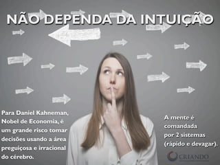 NÃO DEPENDA DA INTUIÇÃO
Para Daniel Kahneman,
Nobel de Economia, é
um grande risco tomar
decisões usando a área
preguiçosa e irracional
do cérebro.
A mente é
comandada
por 2 sistemas
(rápido e devagar).
 