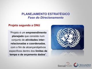 Projeto segundo a ONU
“Projeto é um empreendimento
planejado que consiste num
conjunto de atividades inter-
relacionadas e coordenadas,
com o fim de alcançarobjetivos
específicos dentro dos limites de
tempo e de orçamento dados”.
PLANEJAMENTO ESTRATÉGICO
Fase do Direcionamento
 