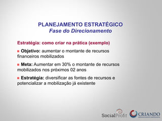 Estratégia: como criar na prática (exemplo)
Objetivo: aumentar o montante de recursos
financeiros mobilizados
Meta: Aumentar em 30% o montante de recursos
mobilizados nos próximos 02 anos
Estratégia: diversificar as fontes de recursos e
potencializar a mobilização já existente
PLANEJAMENTO ESTRATÉGICO
Fase do Direcionamento
 