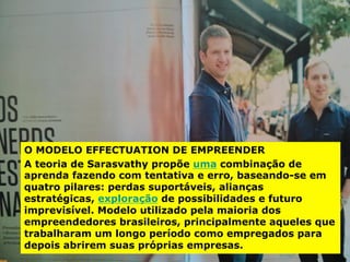O MODELO EFFECTUATION DE EMPREENDER
A teoria de Sarasvathy propõe uma combinação de
aprenda fazendo com tentativa e erro, baseando-se em
quatro pilares: perdas suportáveis, alianças
estratégicas, exploração de possibilidades e futuro
imprevisível. Modelo utilizado pela maioria dos
empreendedores brasileiros, principalmente aqueles que
trabalharam um longo período como empregados para
depois abrirem suas próprias empresas.
 