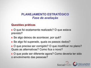 Questões práticas
O que foi exatamente realizado? O que estava
previsto?
Se algo deixou de acontecer, por quê?
Se algo foi superado, quais os passos dados?
O que precisa ser corrigido? O que modificar no plano?
Quais as alternativas? Como fica o novo?
O que pode ser diferente agora? Como deveria ter sido
o envolvimento das pessoas?
PLANEJAMENTO ESTRATÉGICO
Fase de avaliação
 